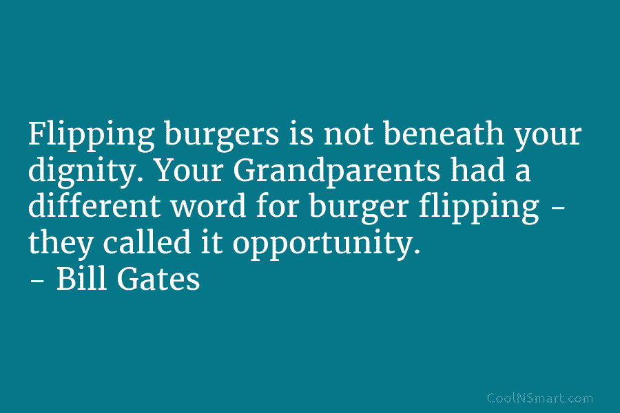 Flipping burgers is not beneath your dignity. Your Grandparents had a different word for burger...