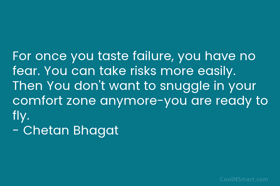 For once you taste failure, you have no fear. You can take risks more easily. Then You don’t want to...