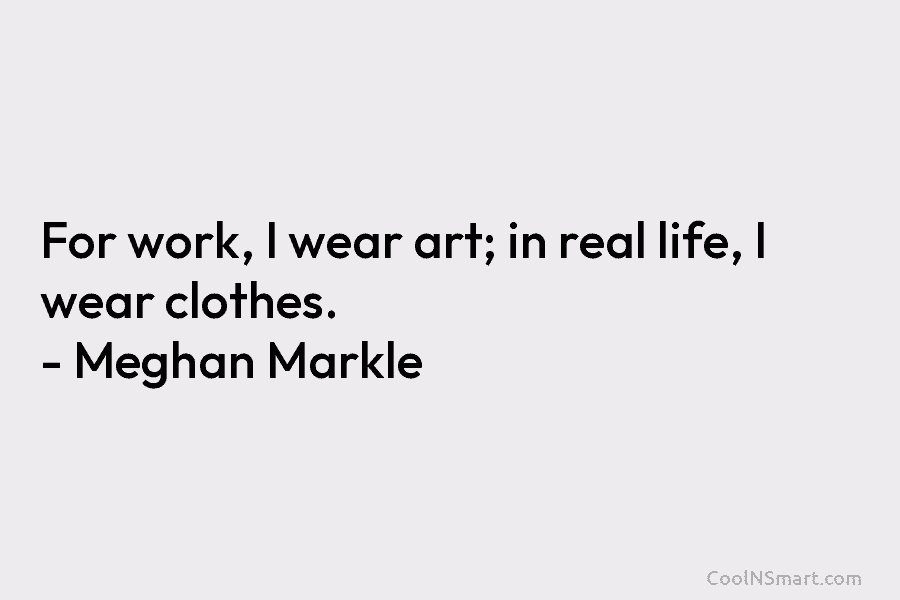 For work, I wear art; in real life, I wear clothes. – Meghan Markle