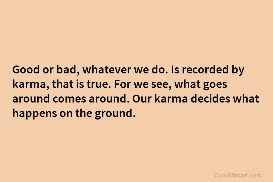 Good or bad, whatever we do. Is recorded by karma, that is true. For we see, what goes around comes...