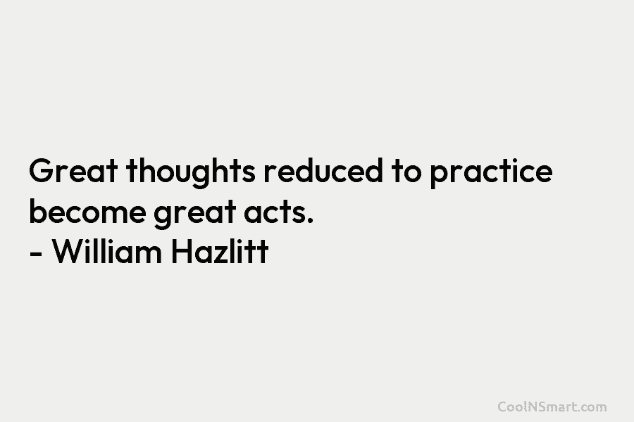 Great thoughts reduced to practice become great acts. – William Hazlitt