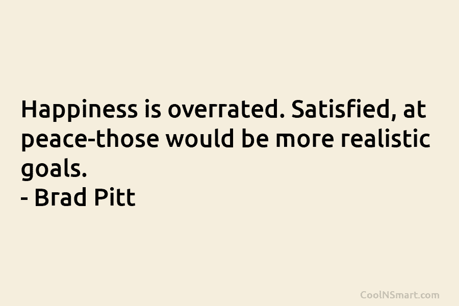 Happiness is overrated. Satisfied, at peace-those would be more realistic goals. – Brad Pitt