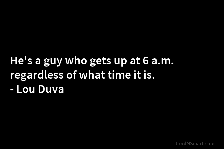 He’s a guy who gets up at 6 a.m. regardless of what time it is....