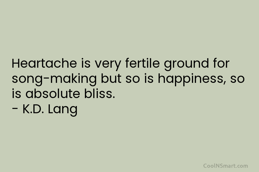 Heartache is very fertile ground for song-making but so is happiness, so is absolute bliss. – K.D. Lang