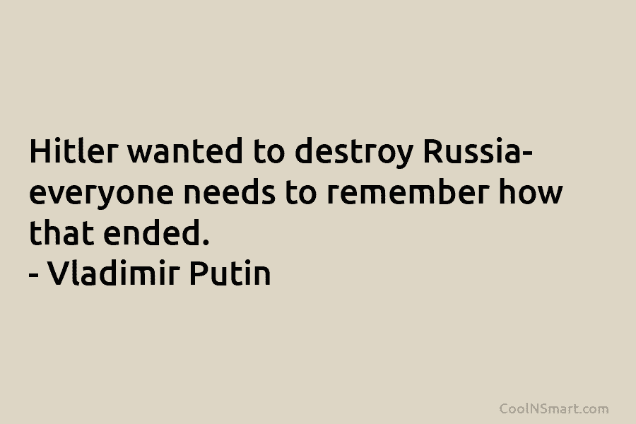 Hitler wanted to destroy Russia- everyone needs to remember how that ended. – Vladimir Putin