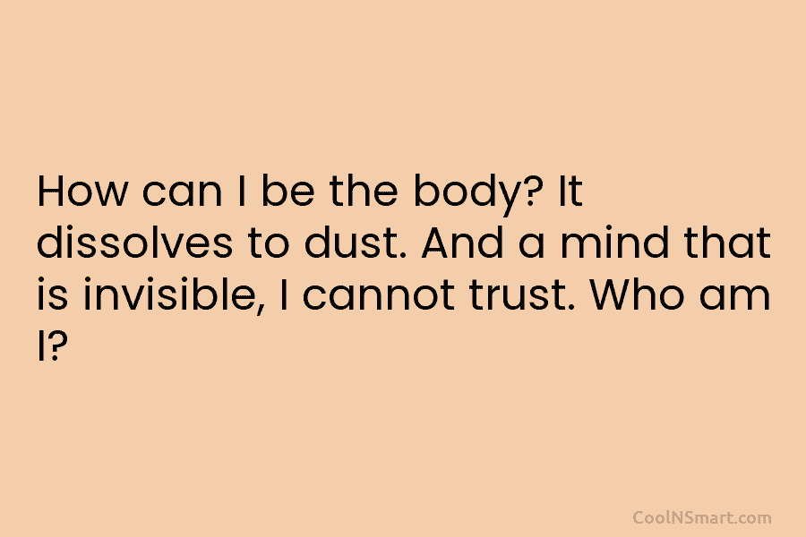 How can I be the body? It dissolves to dust. And a mind that is invisible, I cannot trust. Who...