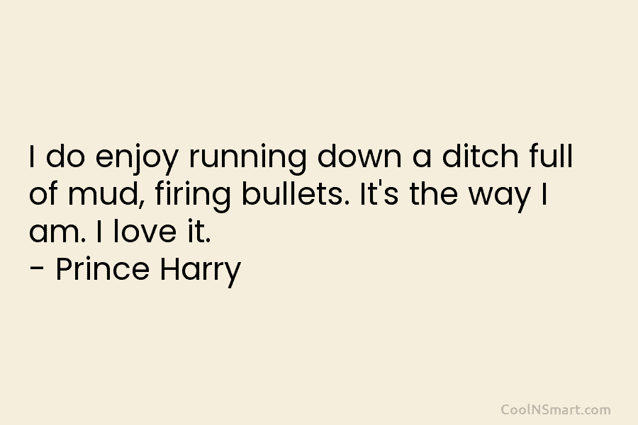 I do enjoy running down a ditch full of mud, firing bullets. It’s the way I am. I love it....