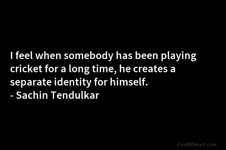 I feel when somebody has been playing cricket for a long time, he creates a separate identity for himself. –...