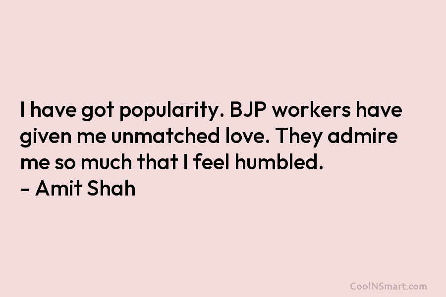 I have got popularity. BJP workers have given me unmatched love. They admire me so much that I feel humbled....