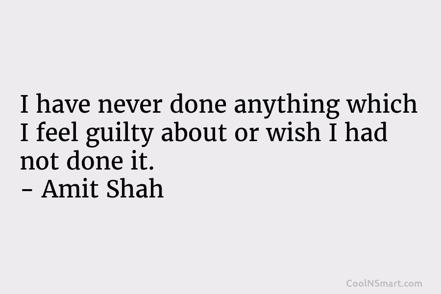 I have never done anything which I feel guilty about or wish I had not done it. – Amit Shah