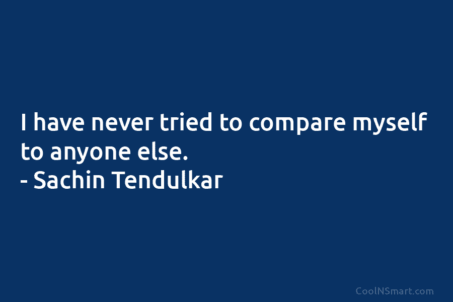 I have never tried to compare myself to anyone else. – Sachin Tendulkar