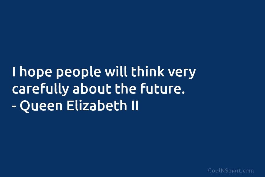 I hope people will think very carefully about the future. – Queen Elizabeth II