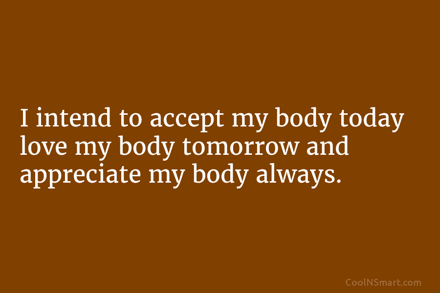 I intend to accept my body today love my body tomorrow and appreciate my body always.