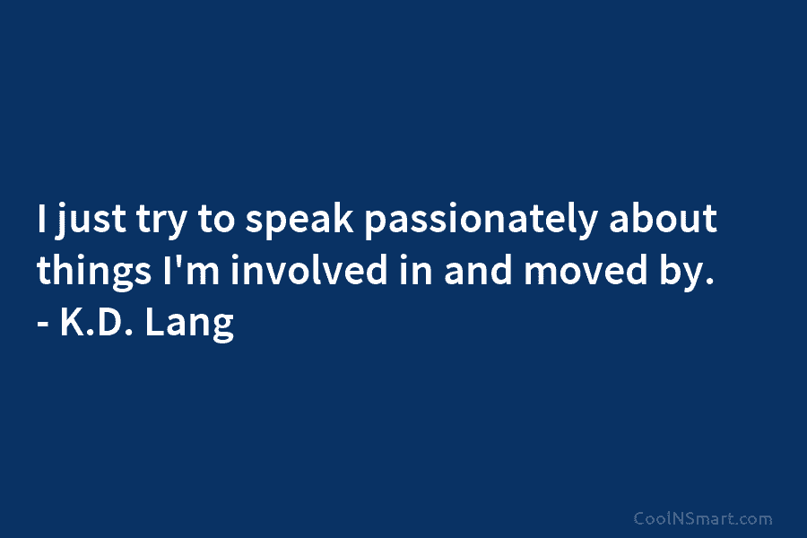 I just try to speak passionately about things I’m involved in and moved by. – K.D. Lang