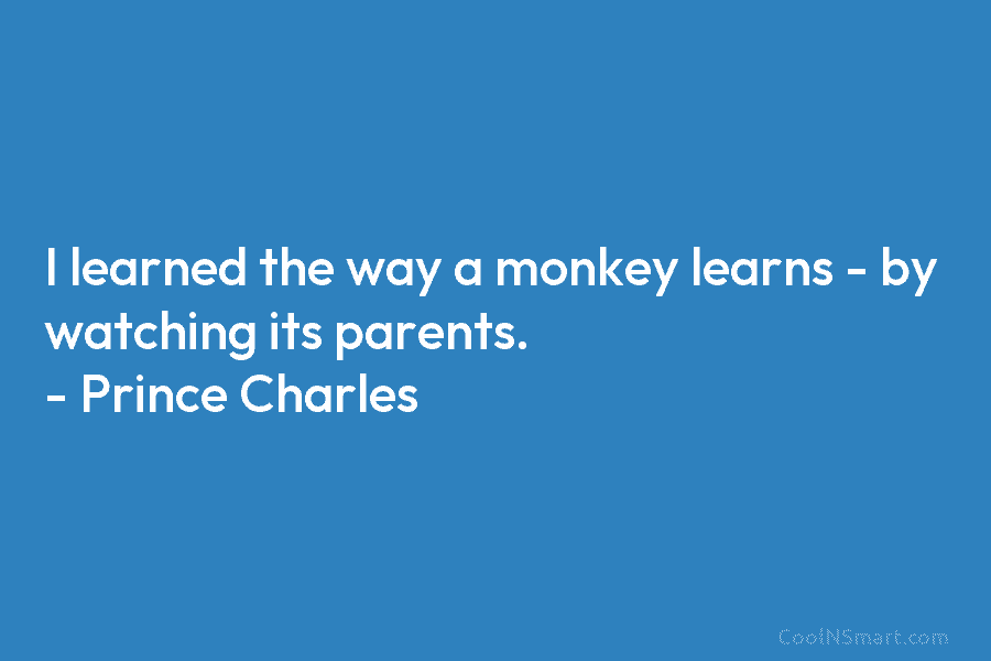 I learned the way a monkey learns – by watching its parents. – Prince Charles