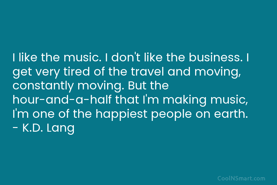 I like the music. I don’t like the business. I get very tired of the travel and moving, constantly moving....
