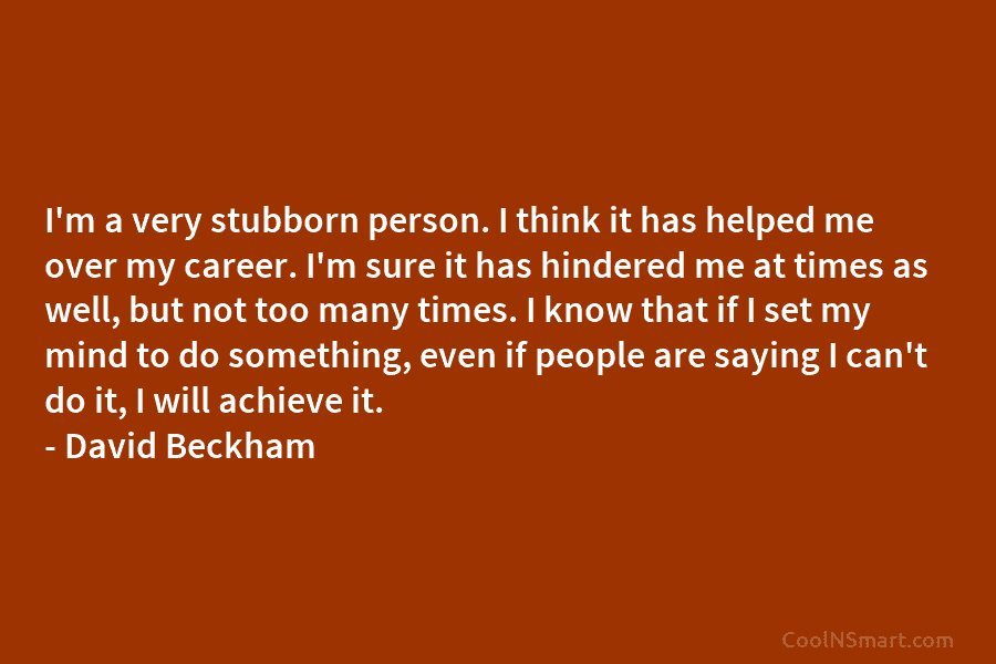I’m a very stubborn person. I think it has helped me over my career. I’m sure it has hindered me...