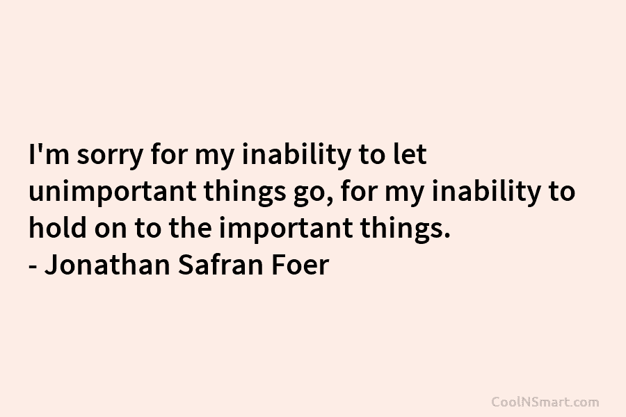 I’m sorry for my inability to let unimportant things go, for my inability to hold...