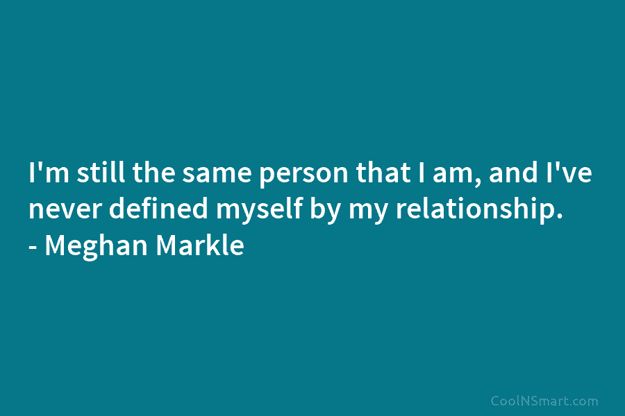 I’m still the same person that I am, and I’ve never defined myself by my relationship. – Meghan Markle