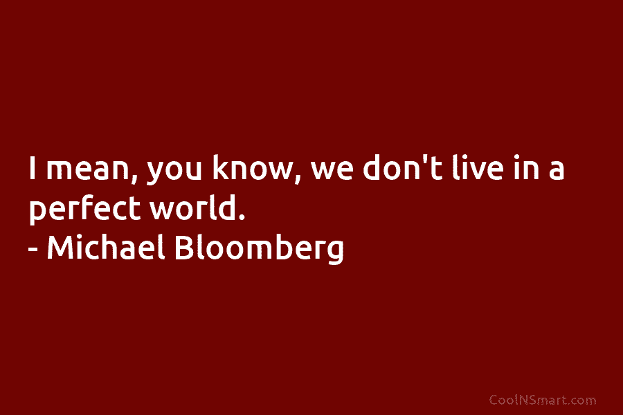 I mean, you know, we don’t live in a perfect world. – Michael Bloomberg