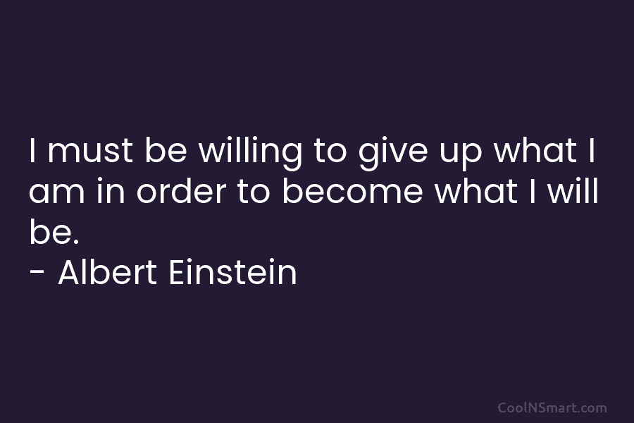 I must be willing to give up what I am in order to become what I will be. – Albert...
