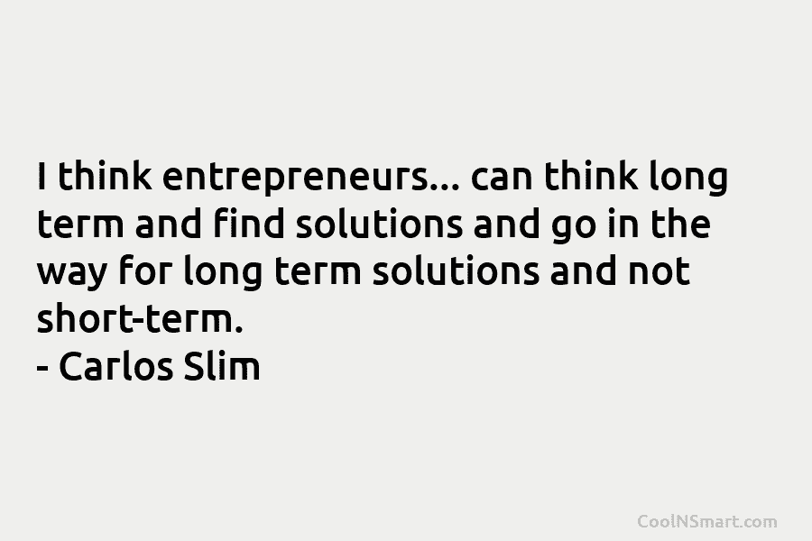 I think entrepreneurs… can think long term and find solutions and go in the way...