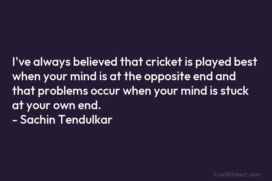 I’ve always believed that cricket is played best when your mind is at the opposite...