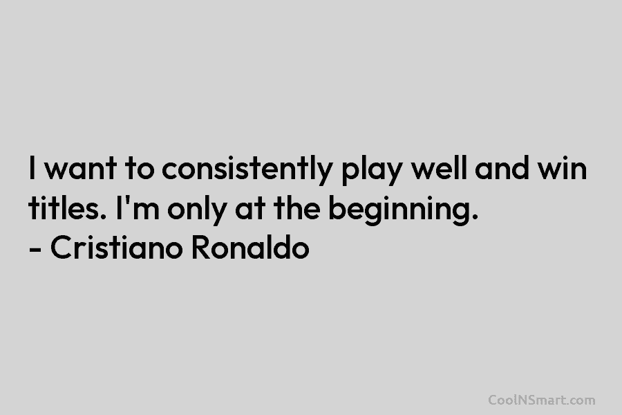 I want to consistently play well and win titles. I’m only at the beginning. – Cristiano Ronaldo