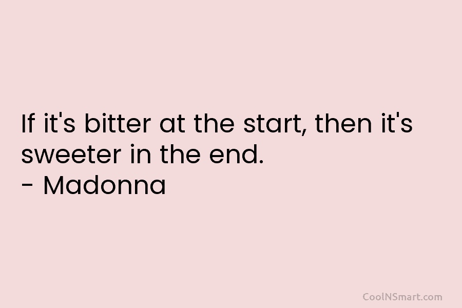 If it’s bitter at the start, then it’s sweeter in the end. – Madonna