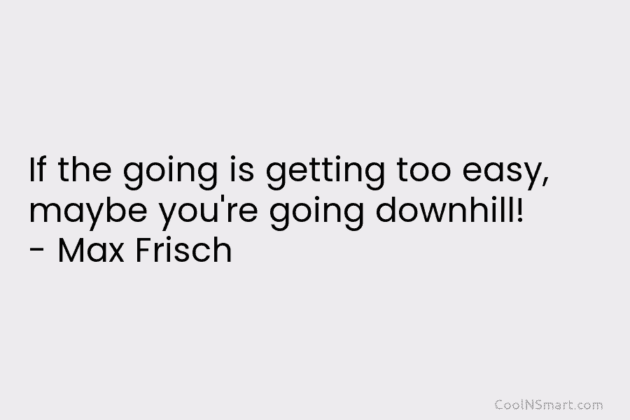 If the going is getting too easy, maybe you’re going downhill! – Max Frisch