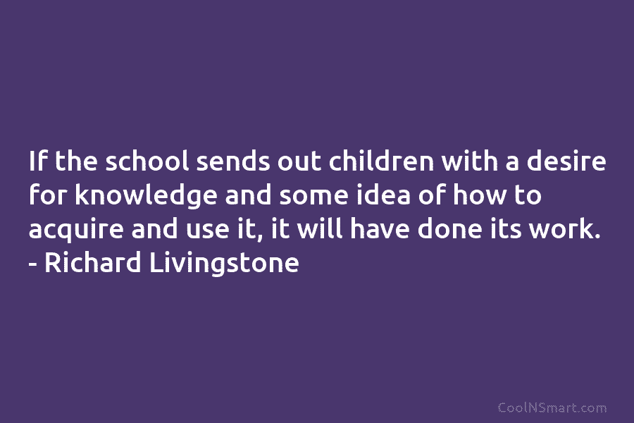 If the school sends out children with a desire for knowledge and some idea of how to acquire and use...