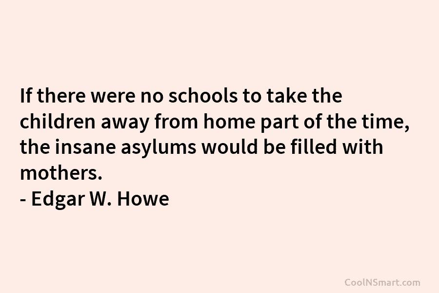 If there were no schools to take the children away from home part of the time, the insane asylums would...