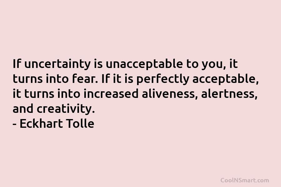 If uncertainty is unacceptable to you, it turns into fear. If it is perfectly acceptable, it turns into increased aliveness,...