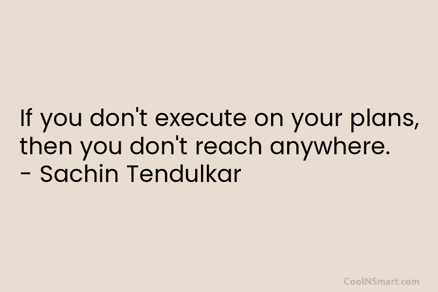 If you don’t execute on your plans, then you don’t reach anywhere. – Sachin Tendulkar