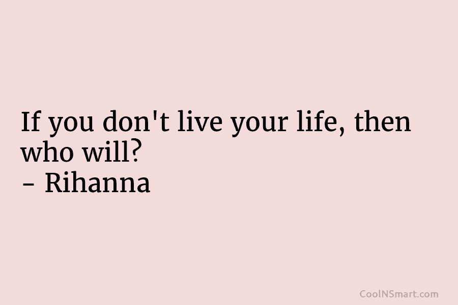 If you don’t live your life, then who will? – Rihanna