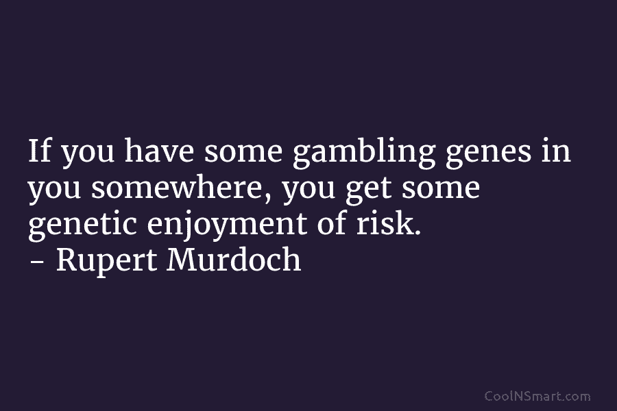 If you have some gambling genes in you somewhere, you get some genetic enjoyment of...