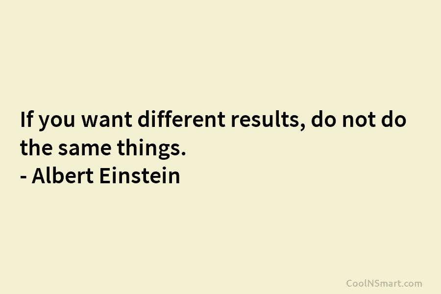 If you want different results, do not do the same things. – Albert Einstein