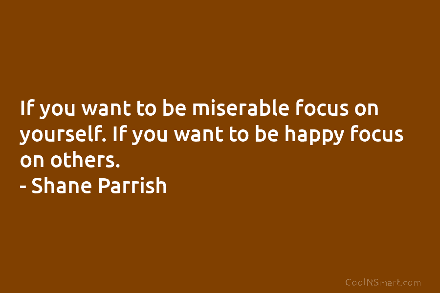 If you want to be miserable focus on yourself. If you want to be happy focus on others. – Shane...