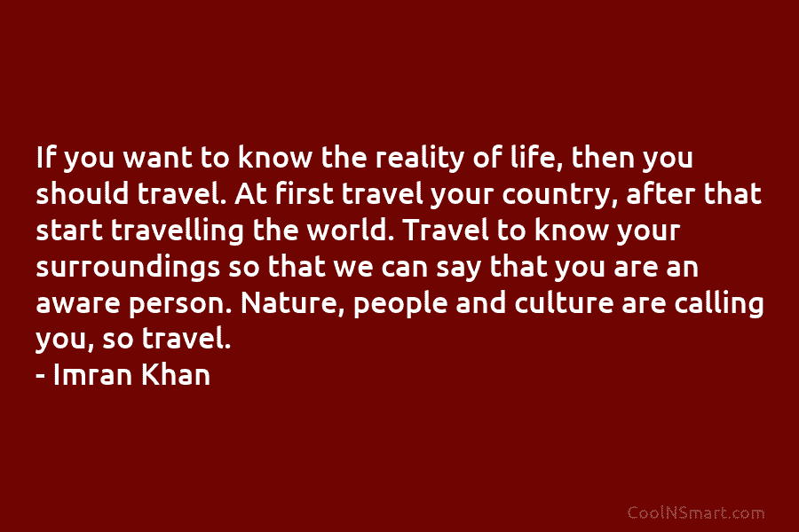 If you want to know the reality of life, then you should travel. At first travel your country, after that...
