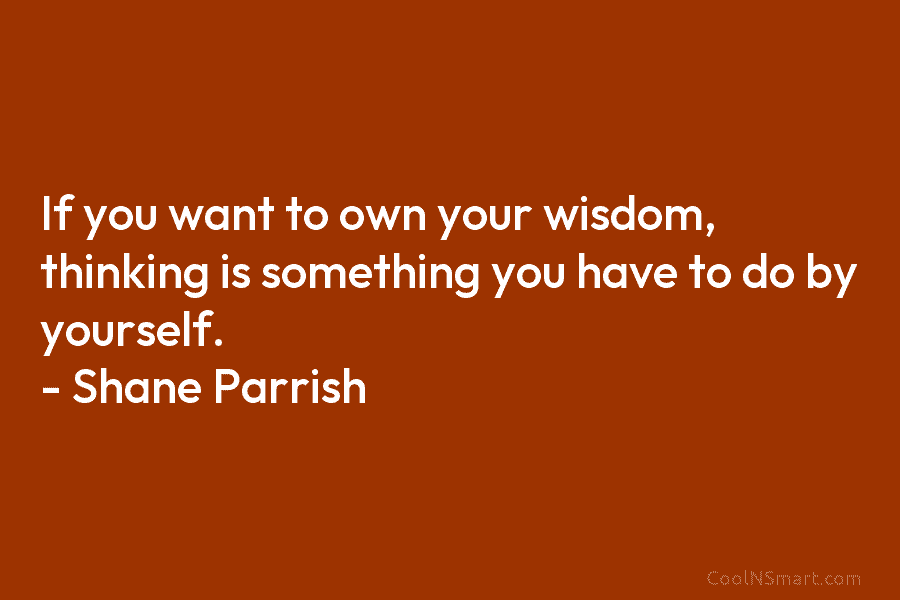 If you want to own your wisdom, thinking is something you have to do by yourself. – Shane Parrish