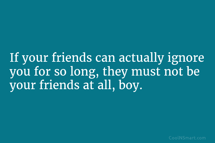 If your friends can actually ignore you for so long, they must not be your friends at all, boy.