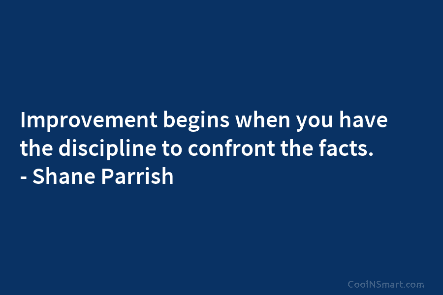 Improvement begins when you have the discipline to confront the facts. – Shane Parrish