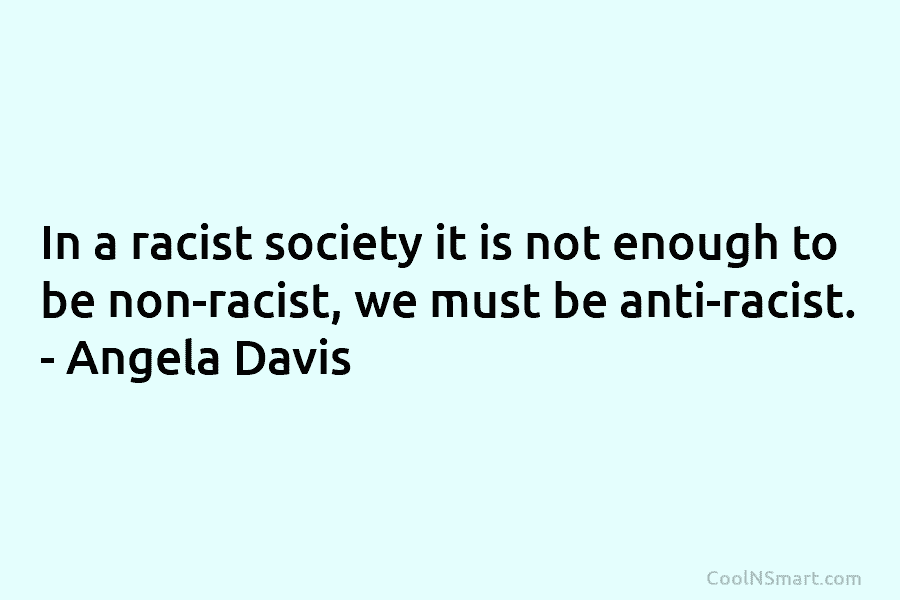 In a racist society it is not enough to be non-racist, we must be anti-racist....