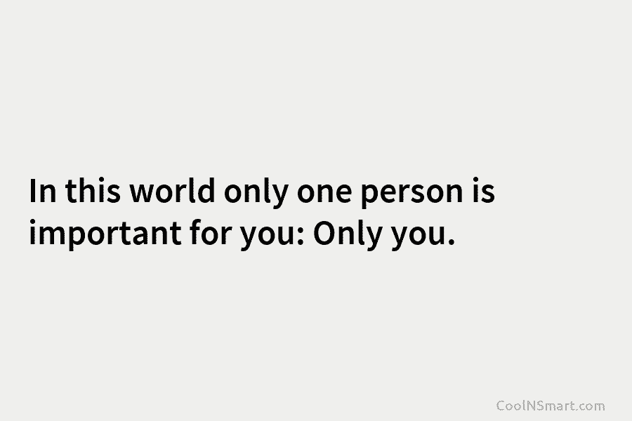 In this world only one person is important for you: Only you.