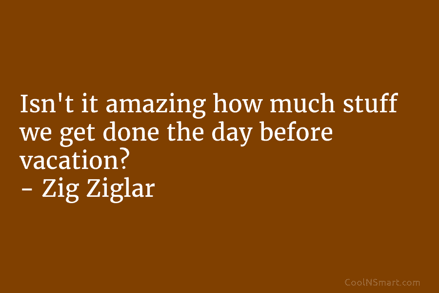 Isn’t it amazing how much stuff we get done the day before vacation? – Zig...