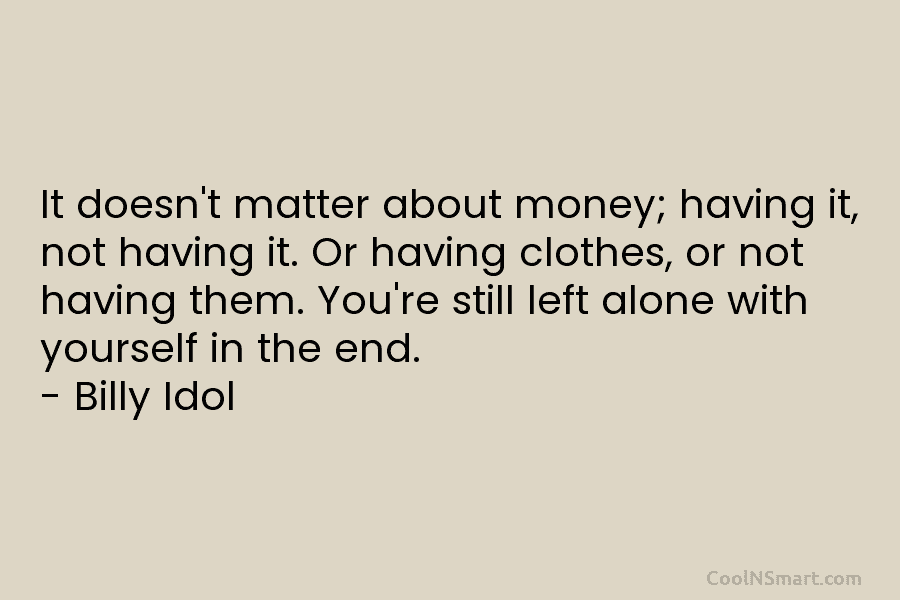 It doesn’t matter about money; having it, not having it. Or having clothes, or not having them. You’re still left...