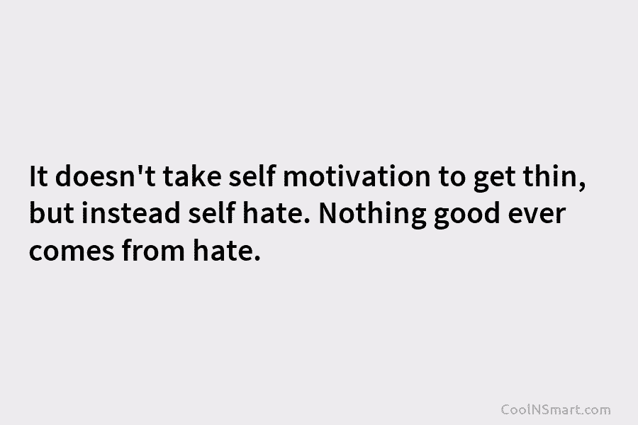 It doesn’t take self motivation to get thin, but instead self hate. Nothing good ever comes from hate.