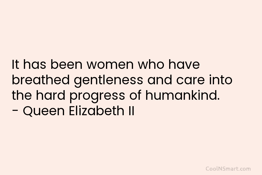 It has been women who have breathed gentleness and care into the hard progress of humankind. – Queen Elizabeth II