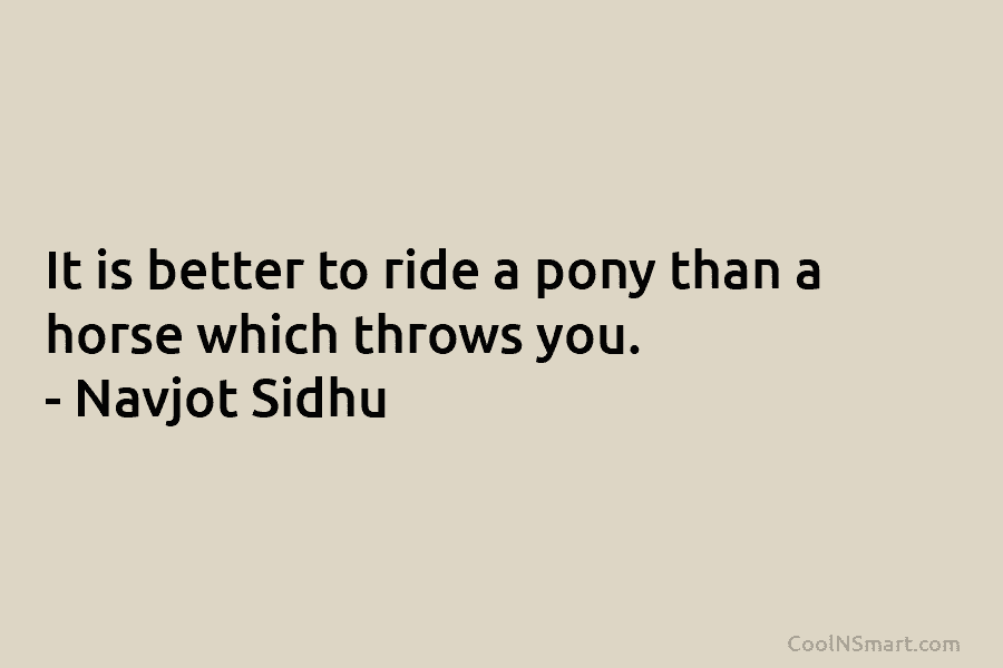 It is better to ride a pony than a horse which throws you. – Navjot...