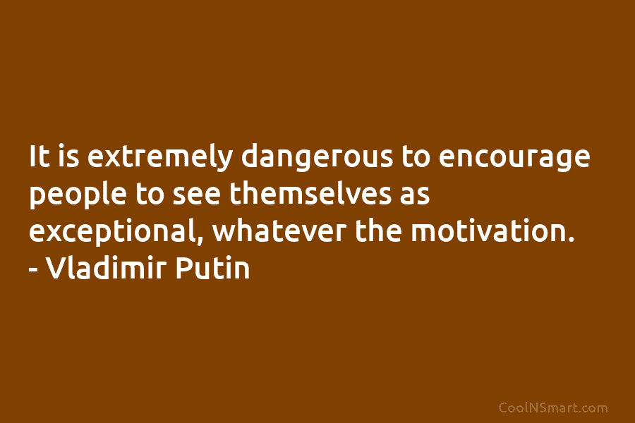 It is extremely dangerous to encourage people to see themselves as exceptional, whatever the motivation. – Vladimir Putin